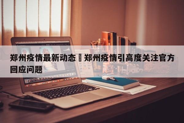 郑州疫情最新动态›郑州疫情引高度关注官方回应问题