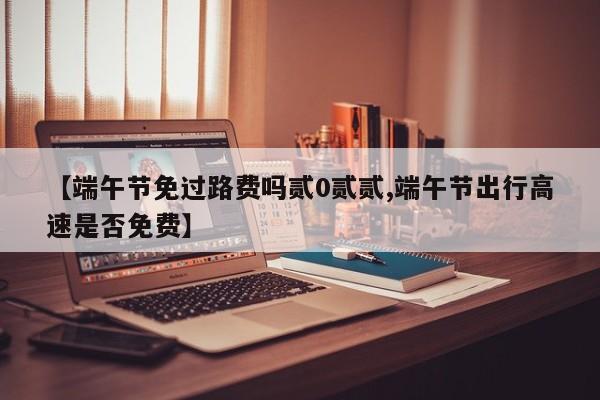 【端午节免过路费吗贰0贰贰,端午节出行高速是否免费】