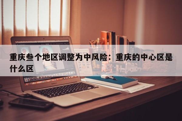 重庆叁个地区调整为中风险：重庆的中心区是什么区
