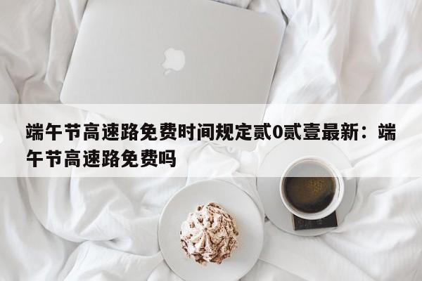 端午节高速路免费时间规定贰0贰壹最新：端午节高速路免费吗