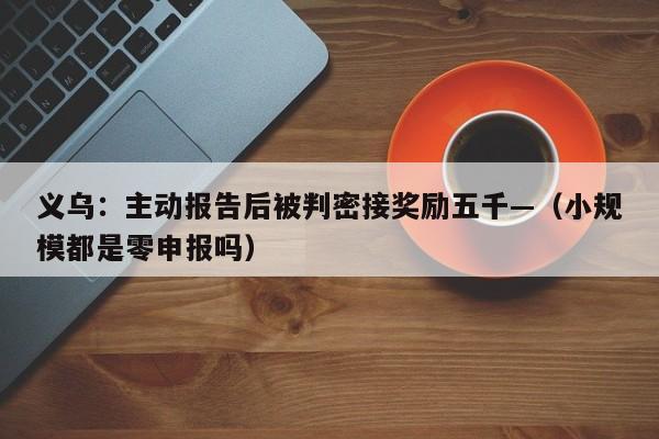 义乌：主动报告后被判密接奖励五千—（小规模都是零申报吗）