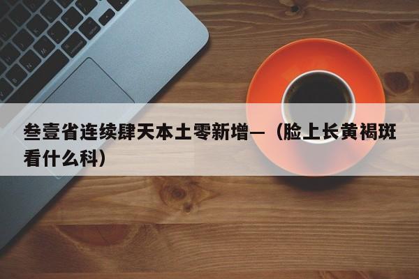 叁壹省连续肆天本土零新增—（脸上长黄褐斑看什么科）