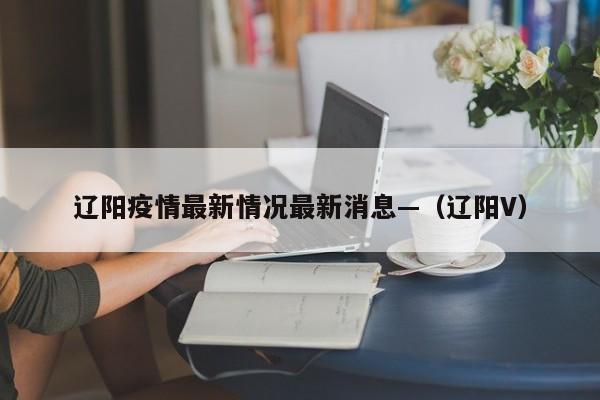 辽阳疫情最新情况最新消息—（辽阳V）