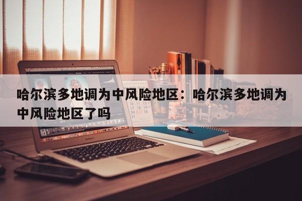 哈尔滨多地调为中风险地区：哈尔滨多地调为中风险地区了吗