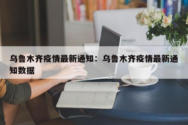 乌鲁木齐疫情最新通知：乌鲁木齐疫情最新通知数据