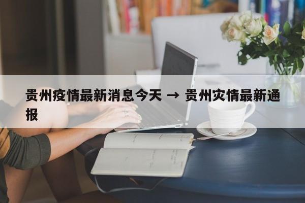贵州疫情最新消息今天 → 贵州灾情最新通报