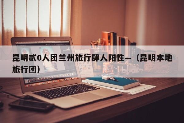 昆明贰0人团兰州旅行肆人阳性—（昆明本地旅行团）