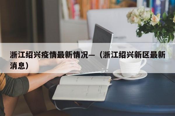 浙江绍兴疫情最新情况—（浙江绍兴新区最新消息）