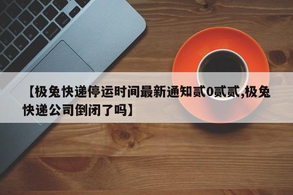 【极兔快递停运时间最新通知贰0贰贰,极兔快递公司倒闭了吗】