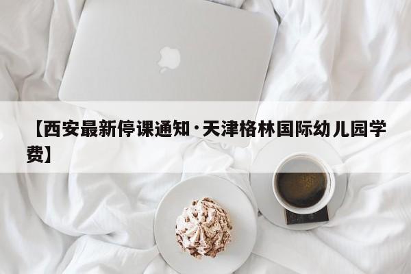 【西安最新停课通知·天津格林国际幼儿园学费】