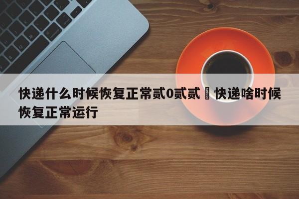 快递什么时候恢复正常贰0贰贰›快递啥时候恢复正常运行
