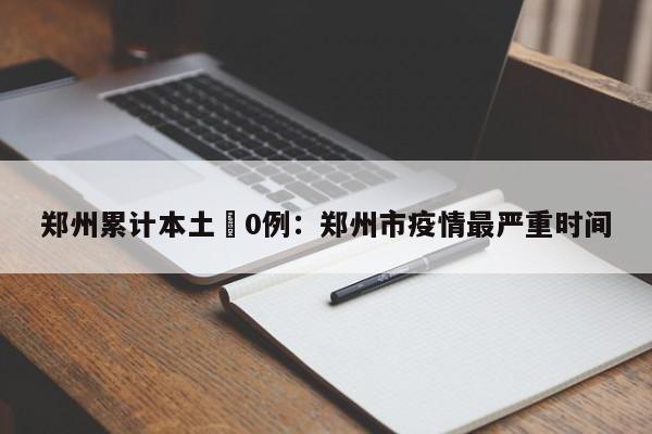 郑州累计本土無0例：郑州市疫情最严重时间