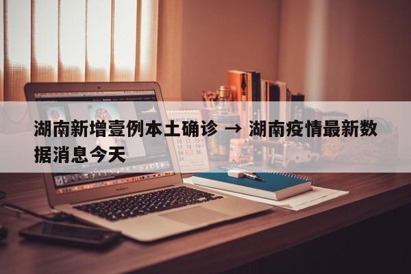 湖南新增壹例本土确诊 → 湖南疫情最新数据消息今天