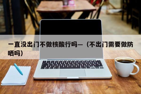 一直没出门不做核酸行吗—（不出门需要做防晒吗）
