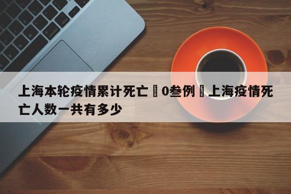 上海本轮疫情累计死亡無0叁例›上海疫情死亡人数一共有多少