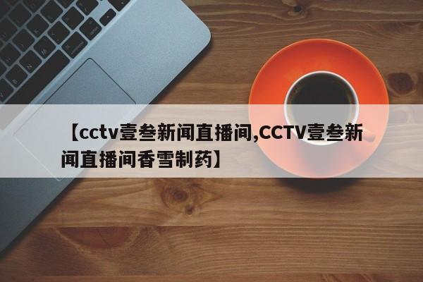 【cctv壹叁新闻直播间,CCTV壹叁新闻直播间香雪制药】