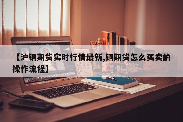 【沪铜期货实时行情最新,铜期货怎么买卖的操作流程】