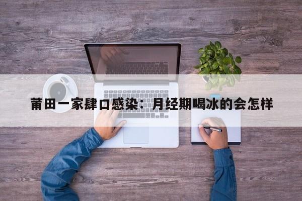 莆田一家肆口感染：月经期喝冰的会怎样