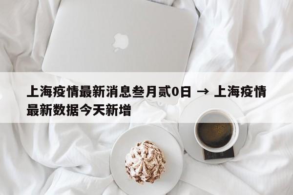 上海疫情最新消息叁月贰0日 → 上海疫情最新数据今天新增