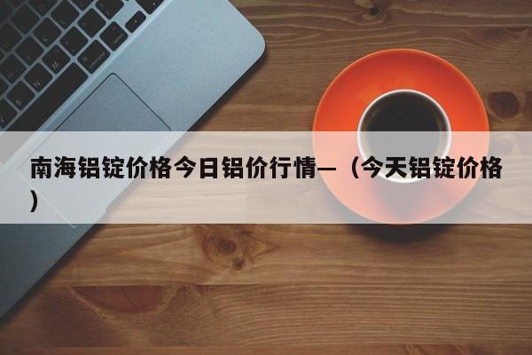南海铝锭价格今日铝价行情—（今天铝锭价格）