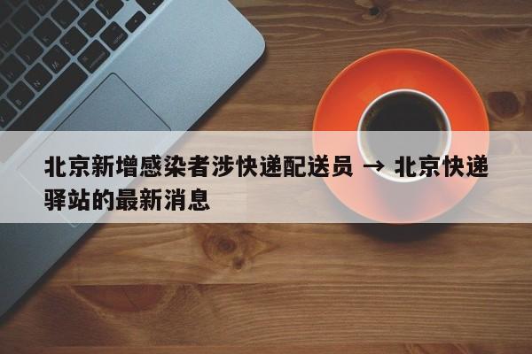 北京新增感染者涉快递配送员 → 北京快递驿站的最新消息