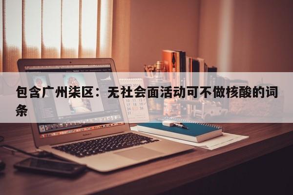 包含广州柒区：无社会面活动可不做核酸的词条