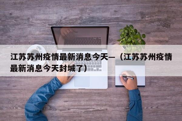 江苏苏州疫情最新消息今天—（江苏苏州疫情最新消息今天封城了）