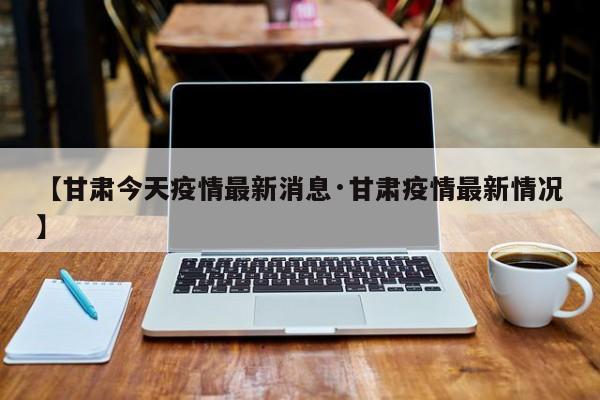 【甘肃今天疫情最新消息·甘肃疫情最新情况】