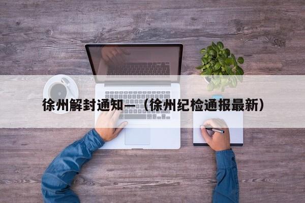 徐州解封通知—（徐州纪检通报最新）