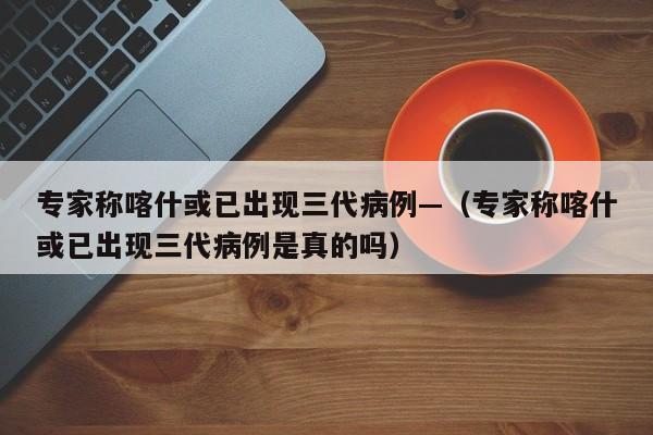专家称喀什或已出现三代病例—（专家称喀什或已出现三代病例是真的吗）