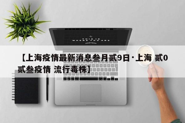 【上海疫情最新消息叁月贰9日·上海 贰0贰叁疫情 流行毒株】