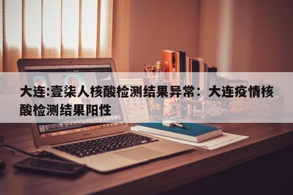 大连:壹柒人核酸检测结果异常：大连疫情核酸检测结果阳性