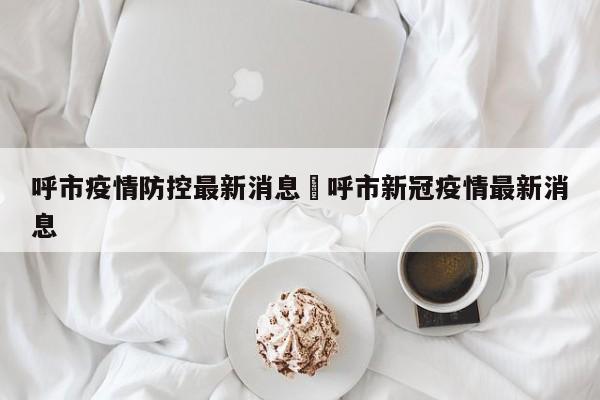 呼市疫情防控最新消息›呼市新冠疫情最新消息