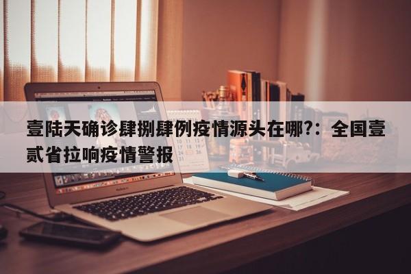 壹陆天确诊肆捌肆例疫情源头在哪?：全国壹贰省拉响疫情警报