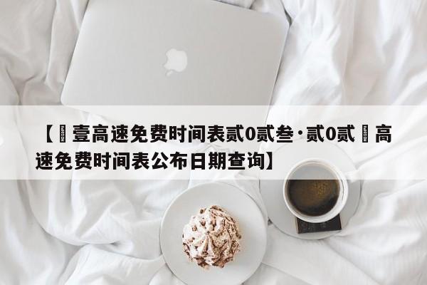 【無壹高速免费时间表贰0贰叁·贰0贰無高速免费时间表公布日期查询】
