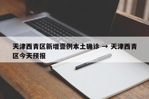 天津西青区新增壹例本土确诊 → 天津西青区今天预报