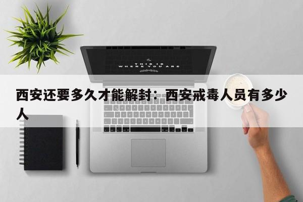 西安还要多久才能解封：西安戒毒人员有多少人