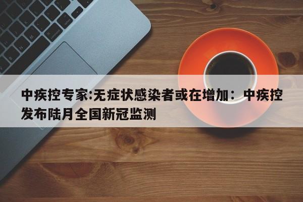 中疾控专家:无症状感染者或在增加：中疾控发布陆月全国新冠监测