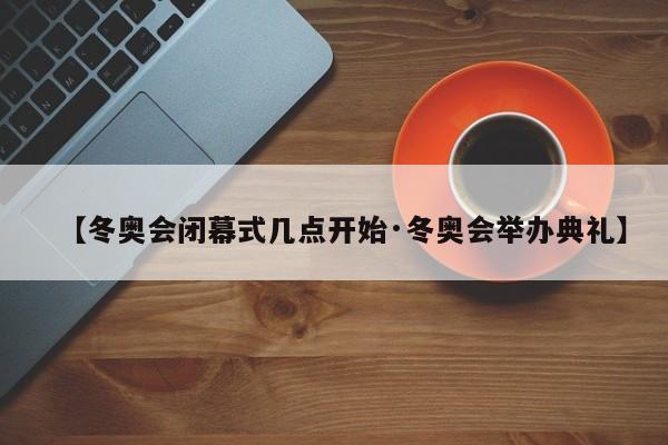 【冬奥会闭幕式几点开始·冬奥会举办典礼】