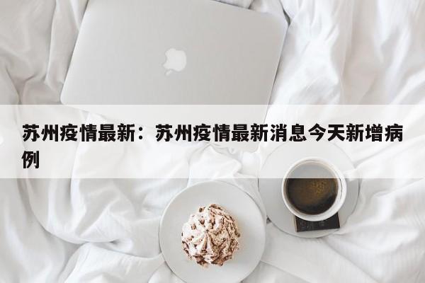 苏州疫情最新：苏州疫情最新消息今天新增病例