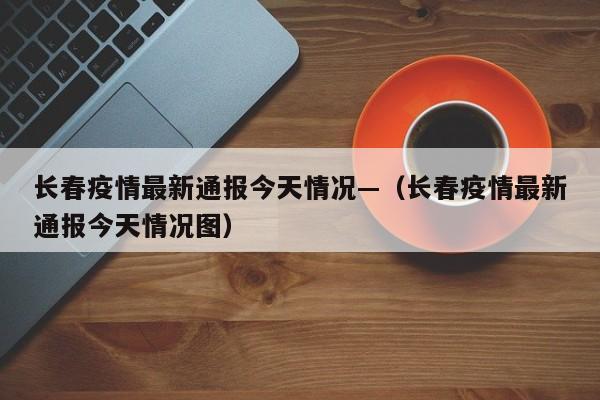 长春疫情最新通报今天情况—（长春疫情最新通报今天情况图）