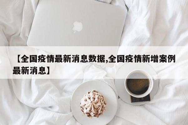 【全国疫情最新消息数据,全国疫情新增案例最新消息】