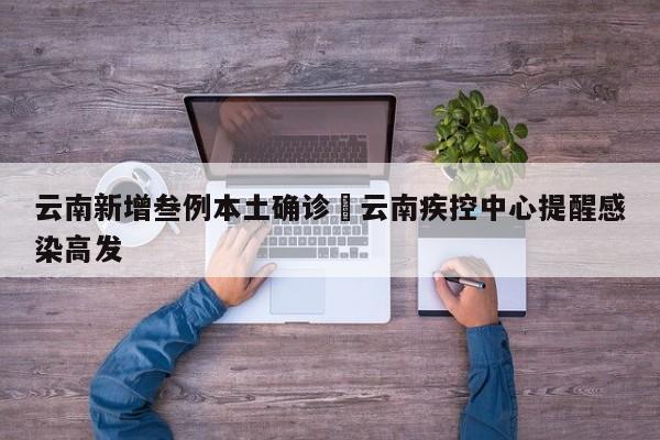 云南新增叁例本土确诊›云南疾控中心提醒感染高发