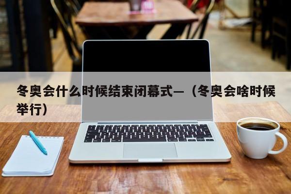 冬奥会什么时候结束闭幕式—（冬奥会啥时候举行）