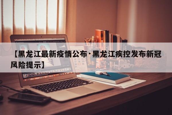 【黑龙江最新疫情公布·黑龙江疾控发布新冠风险提示】