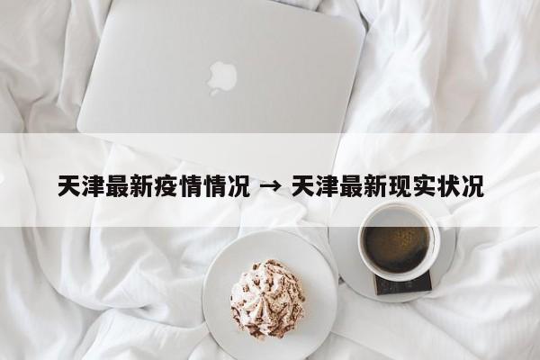 天津最新疫情情况 → 天津最新现实状况