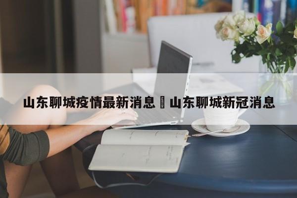 山东聊城疫情最新消息›山东聊城新冠消息