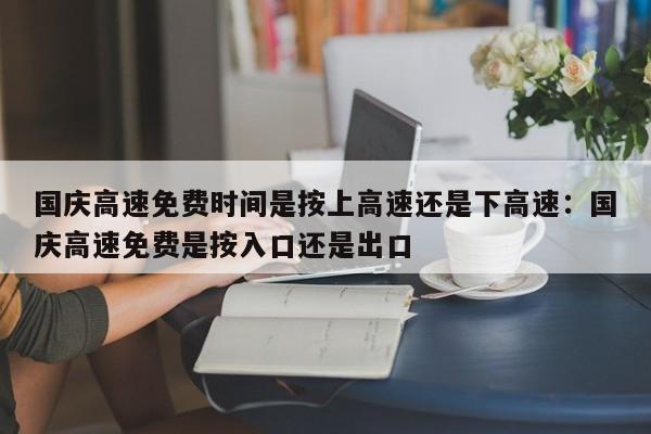 国庆高速免费时间是按上高速还是下高速：国庆高速免费是按入口还是出口