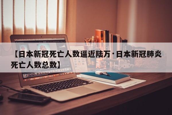 【日本新冠死亡人数逼近陆万·日本新冠肺炎死亡人数总数】