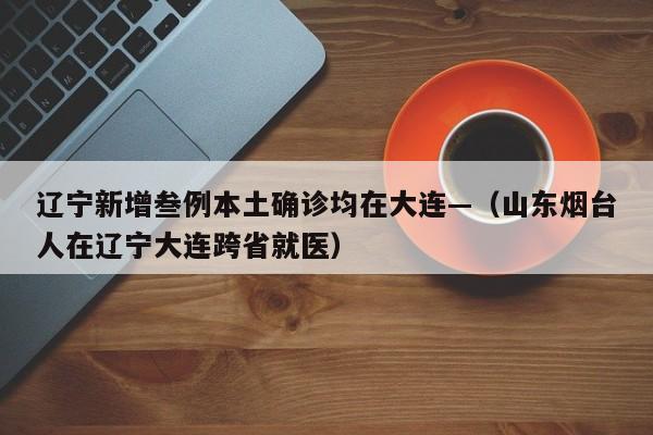 辽宁新增叁例本土确诊均在大连—（山东烟台人在辽宁大连跨省就医）